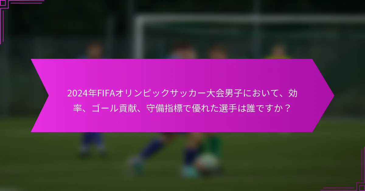 2024年FIFAオリンピックサッカー大会男子において、効率、ゴール貢献、守備指標で優れた選手は誰ですか？
