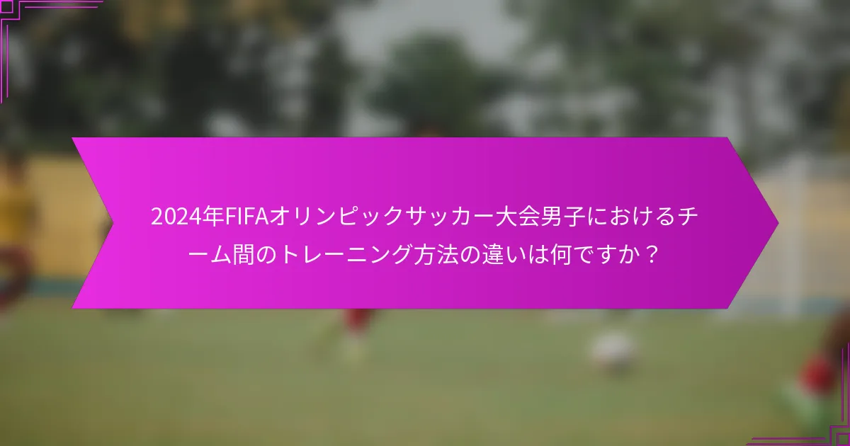 2024年FIFAオリンピックサッカー大会男子におけるチーム間のトレーニング方法の違いは何ですか？