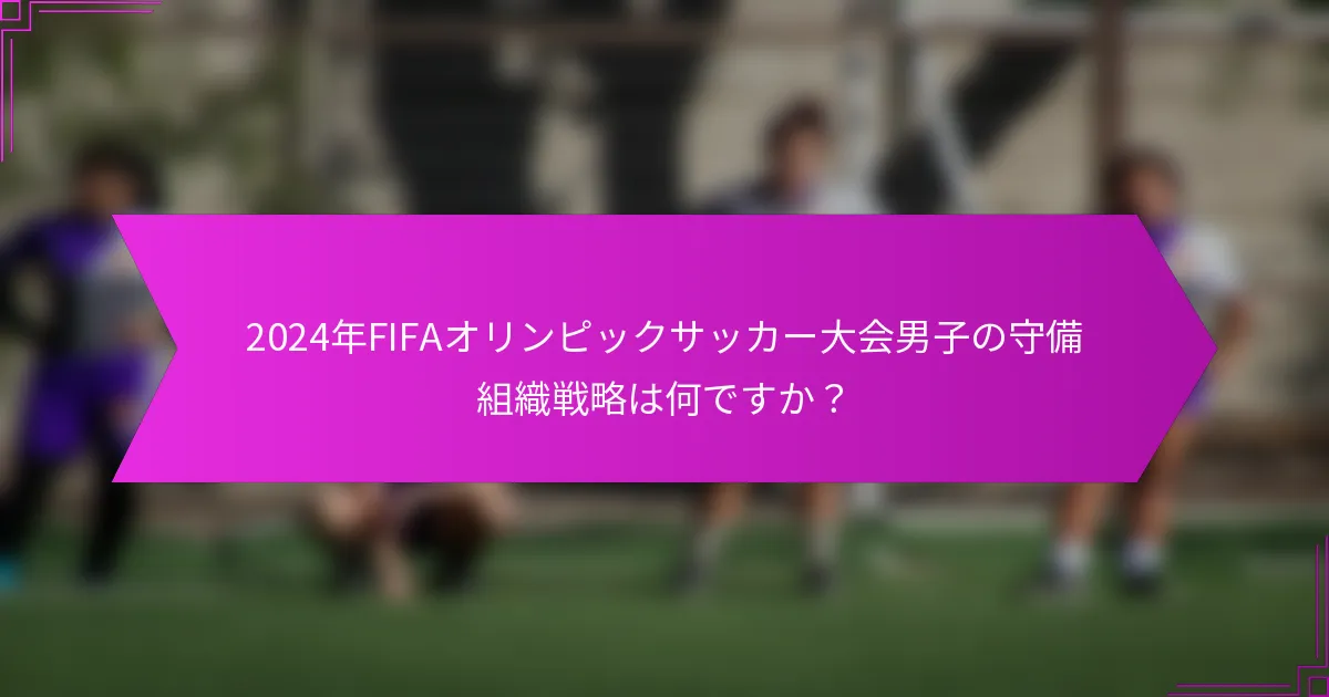 2024年FIFAオリンピックサッカー大会男子の守備組織戦略は何ですか？