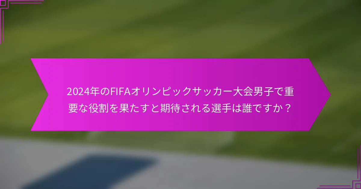 2024年のFIFAオリンピックサッカー大会男子で重要な役割を果たすと期待される選手は誰ですか？