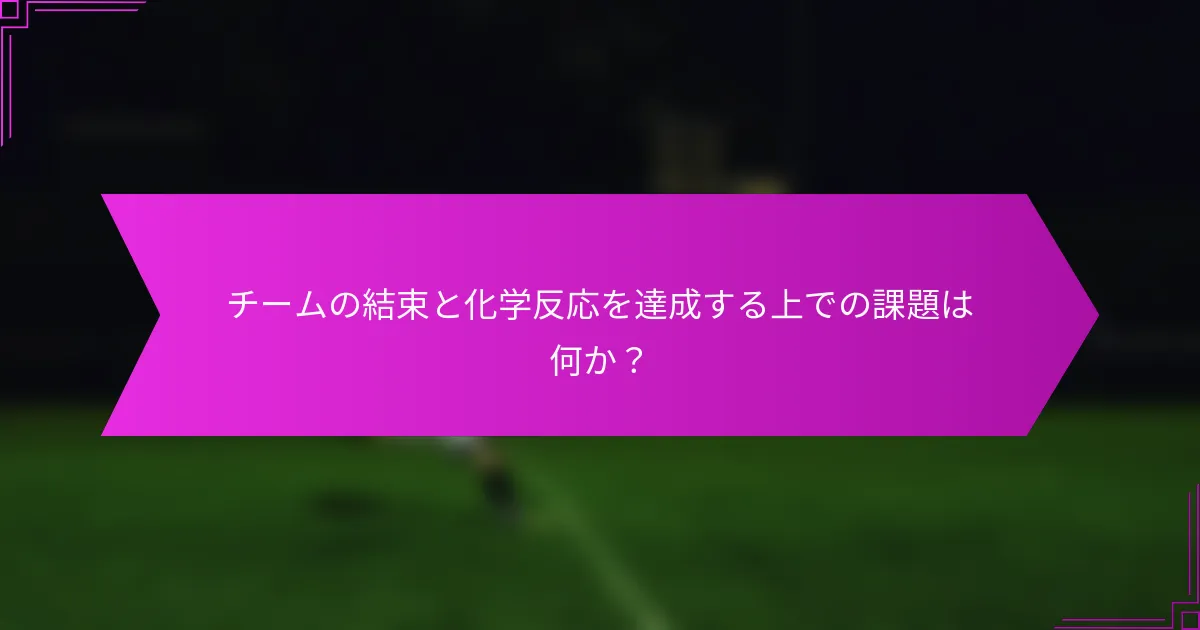 チームの結束と化学反応を達成する上での課題は何か？