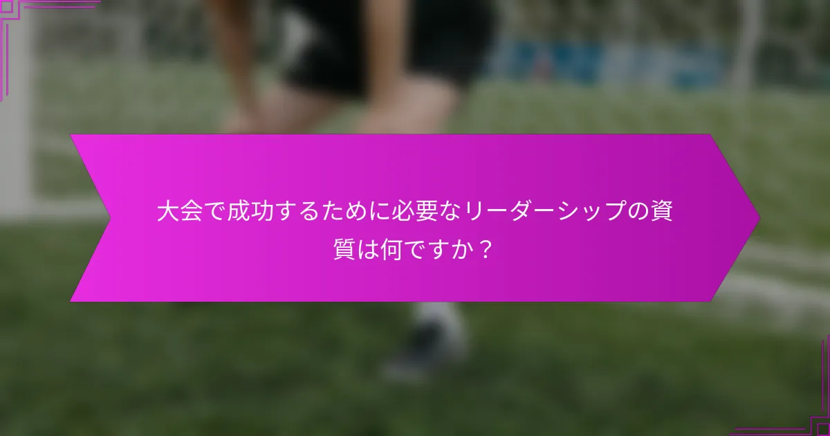 大会で成功するために必要なリーダーシップの資質は何ですか？