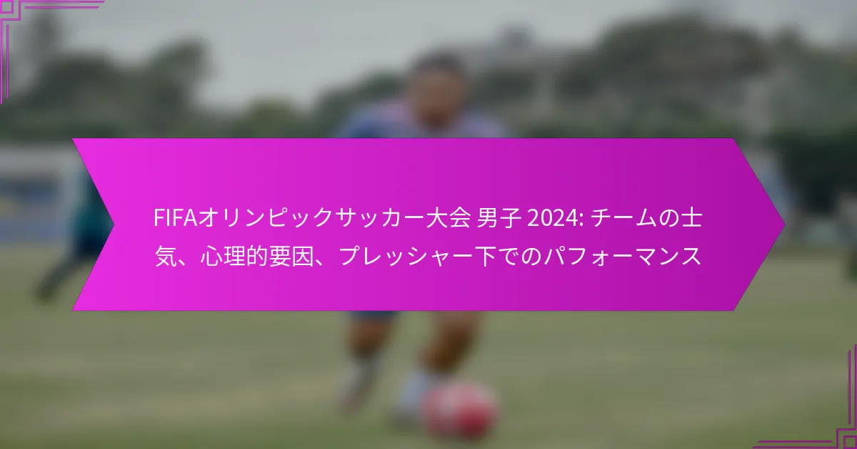 FIFAオリンピックサッカー大会 男子 2024: チームの士気、心理的要因、プレッシャー下でのパフォーマンス