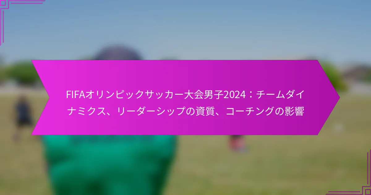 FIFAオリンピックサッカー大会男子2024：チームダイナミクス、リーダーシップの資質、コーチングの影響