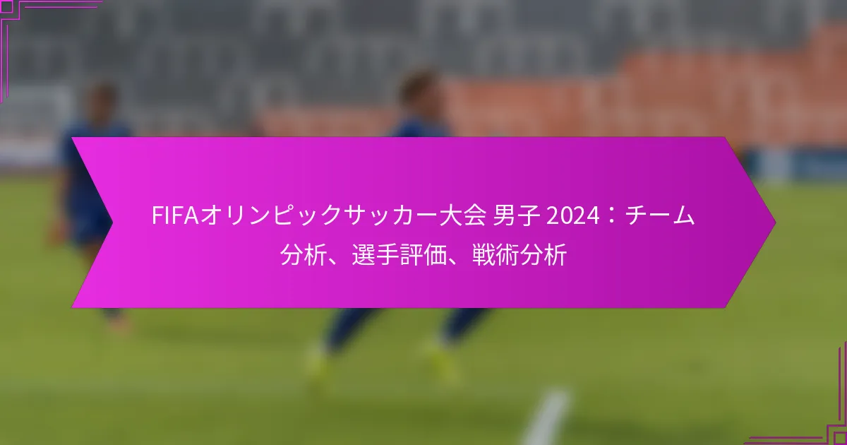 FIFAオリンピックサッカー大会 男子 2024：チーム分析、選手評価、戦術分析