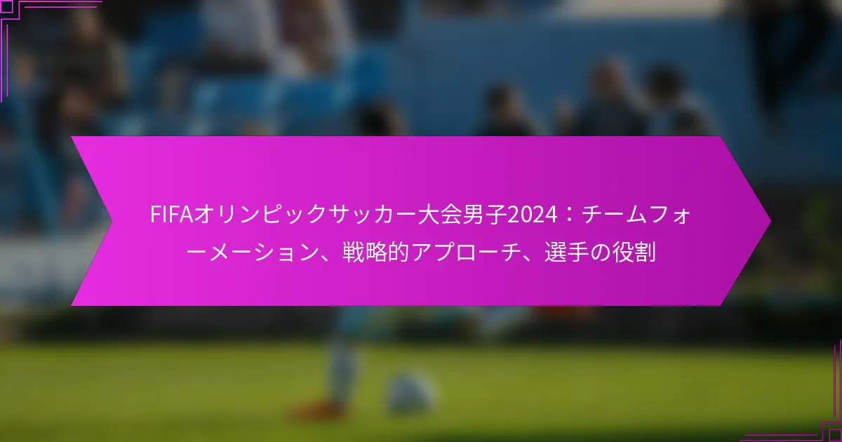 FIFAオリンピックサッカー大会男子2024：チームフォーメーション、戦略的アプローチ、選手の役割