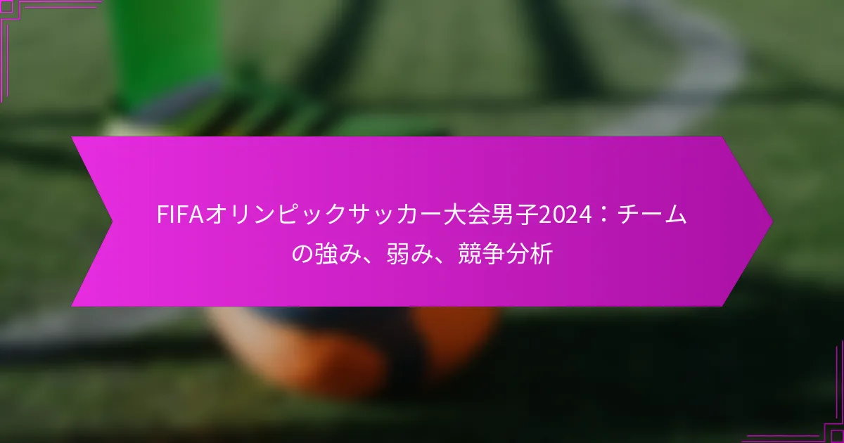 FIFAオリンピックサッカー大会男子2024：チームの強み、弱み、競争分析