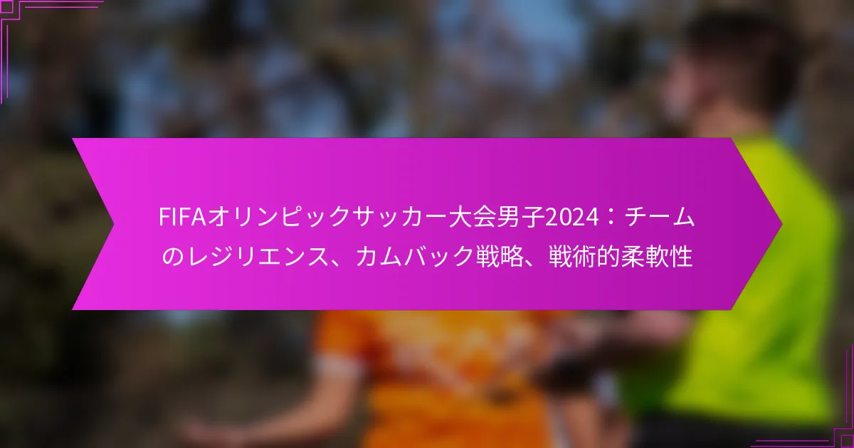 FIFAオリンピックサッカー大会男子2024：チームのレジリエンス、カムバック戦略、戦術的柔軟性