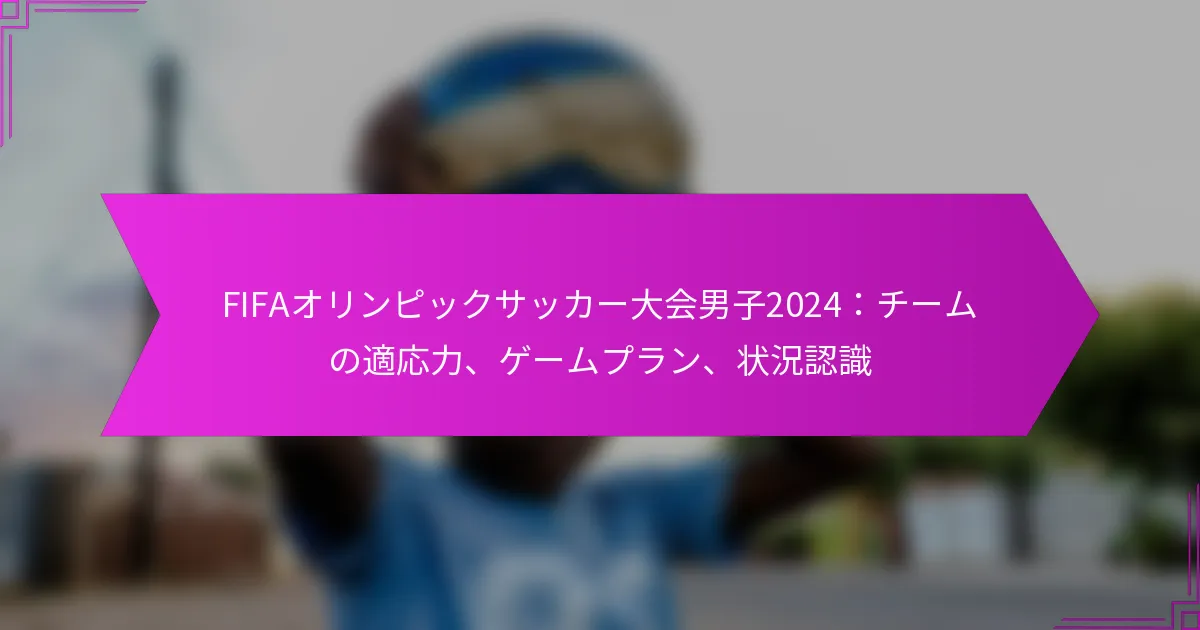 FIFAオリンピックサッカー大会男子2024：チームの適応力、ゲームプラン、状況認識