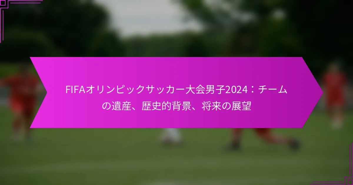 FIFAオリンピックサッカー大会男子2024：チームの遺産、歴史的背景、将来の展望