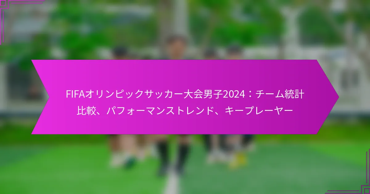 FIFAオリンピックサッカー大会男子2024：チーム統計比較、パフォーマンストレンド、キープレーヤー