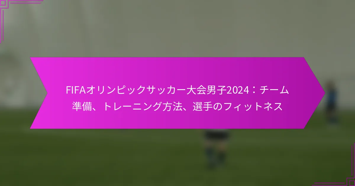 FIFAオリンピックサッカー大会男子2024：チーム準備、トレーニング方法、選手のフィットネス