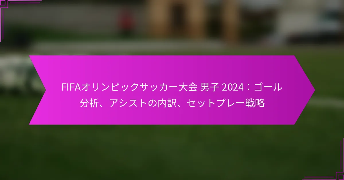 FIFAオリンピックサッカー大会 男子 2024：ゴール分析、アシストの内訳、セットプレー戦略