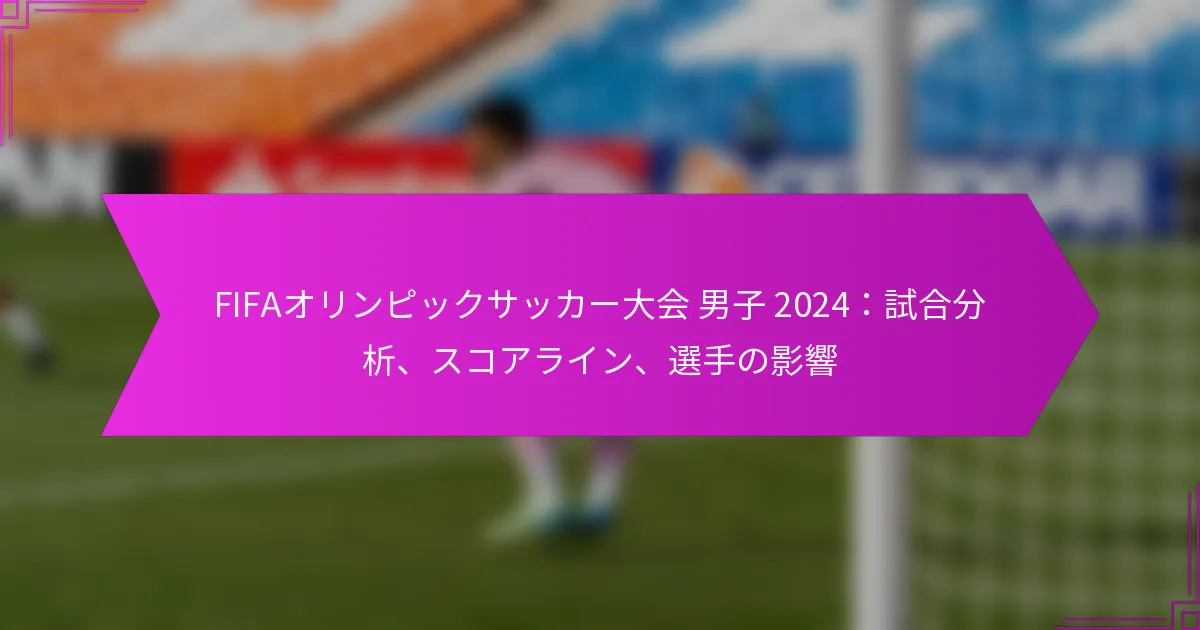 FIFAオリンピックサッカー大会 男子 2024：試合分析、スコアライン、選手の影響