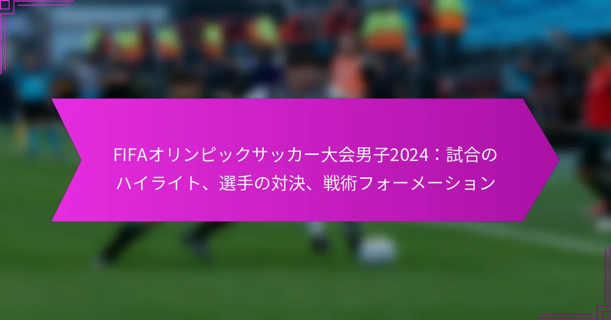 FIFAオリンピックサッカー大会男子2024：試合のハイライト、選手の対決、戦術フォーメーション