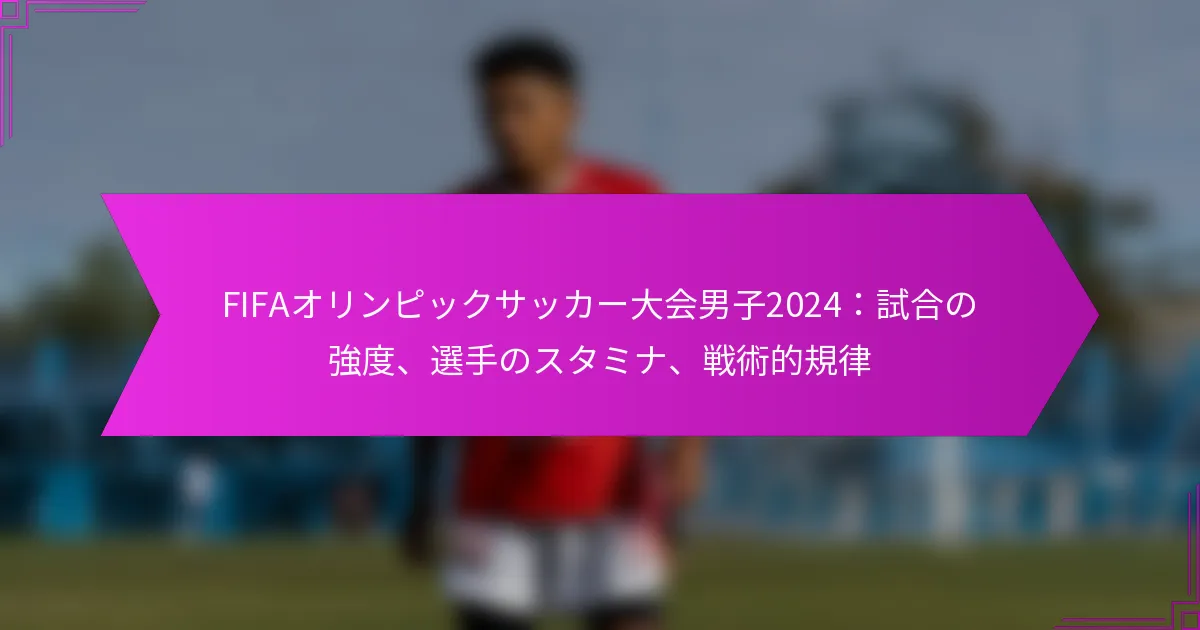 FIFAオリンピックサッカー大会男子2024：試合の強度、選手のスタミナ、戦術的規律