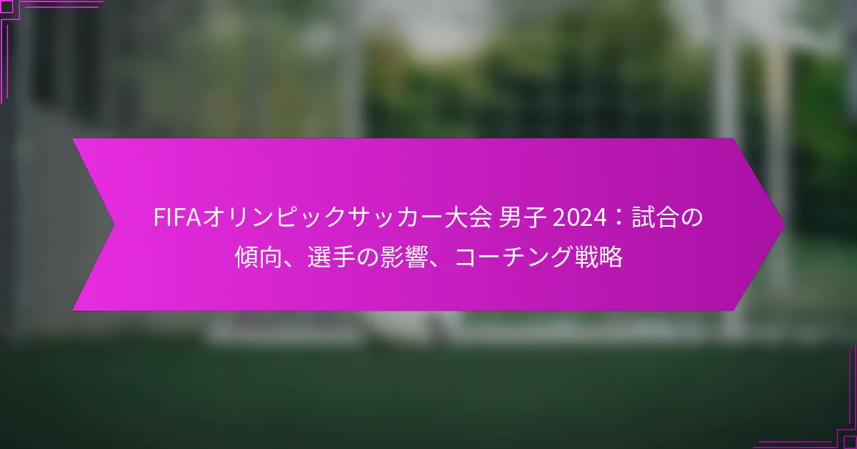 FIFAオリンピックサッカー大会 男子 2024：試合の傾向、選手の影響、コーチング戦略