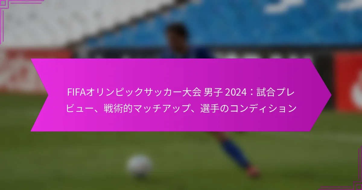 FIFAオリンピックサッカー大会 男子 2024：試合プレビュー、戦術的マッチアップ、選手のコンディション