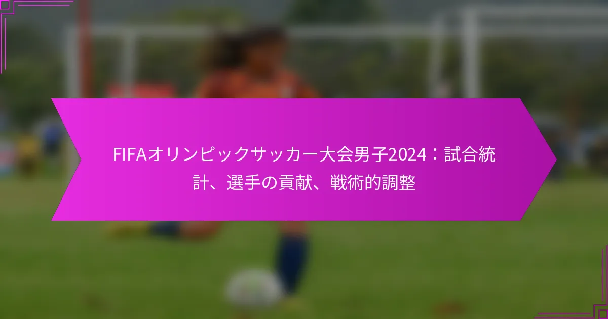 FIFAオリンピックサッカー大会男子2024：試合統計、選手の貢献、戦術的調整