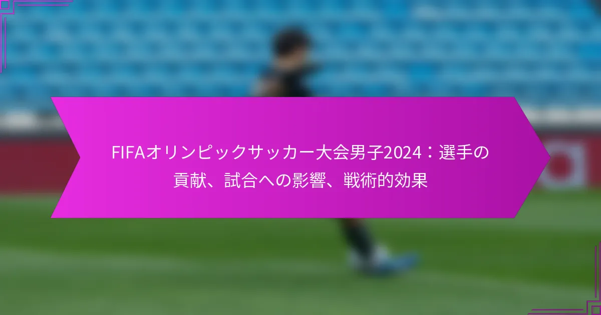 FIFAオリンピックサッカー大会男子2024：選手の貢献、試合への影響、戦術的効果