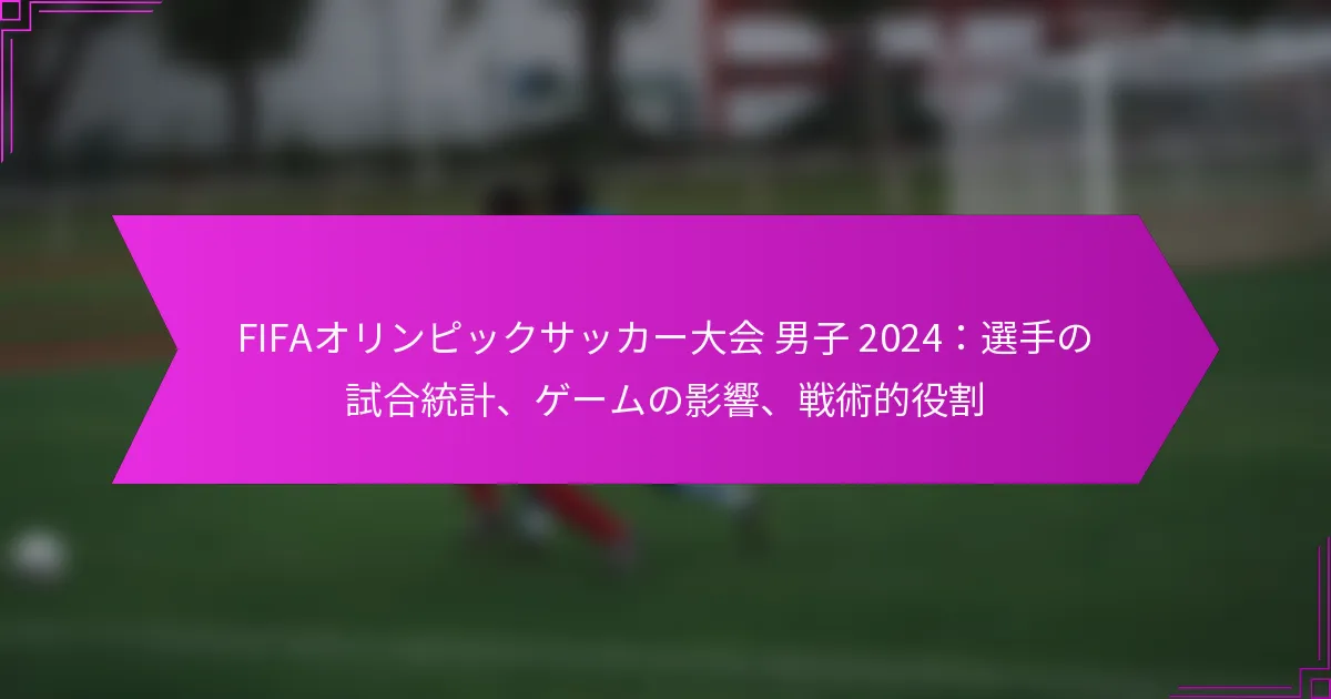 FIFAオリンピックサッカー大会 男子 2024：選手の試合統計、ゲームの影響、戦術的役割