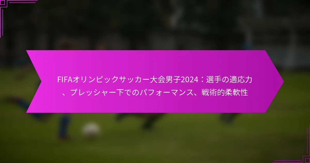 FIFAオリンピックサッカー大会男子2024：選手の適応力、プレッシャー下でのパフォーマンス、戦術的柔軟性