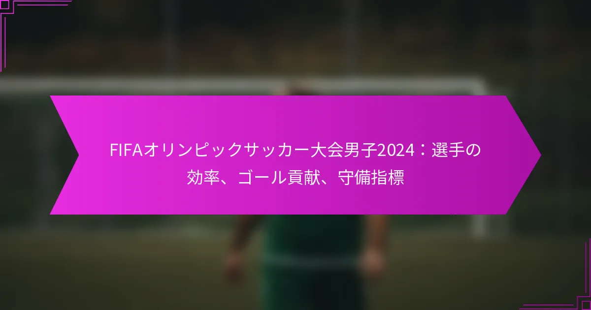 FIFAオリンピックサッカー大会男子2024：選手の効率、ゴール貢献、守備指標