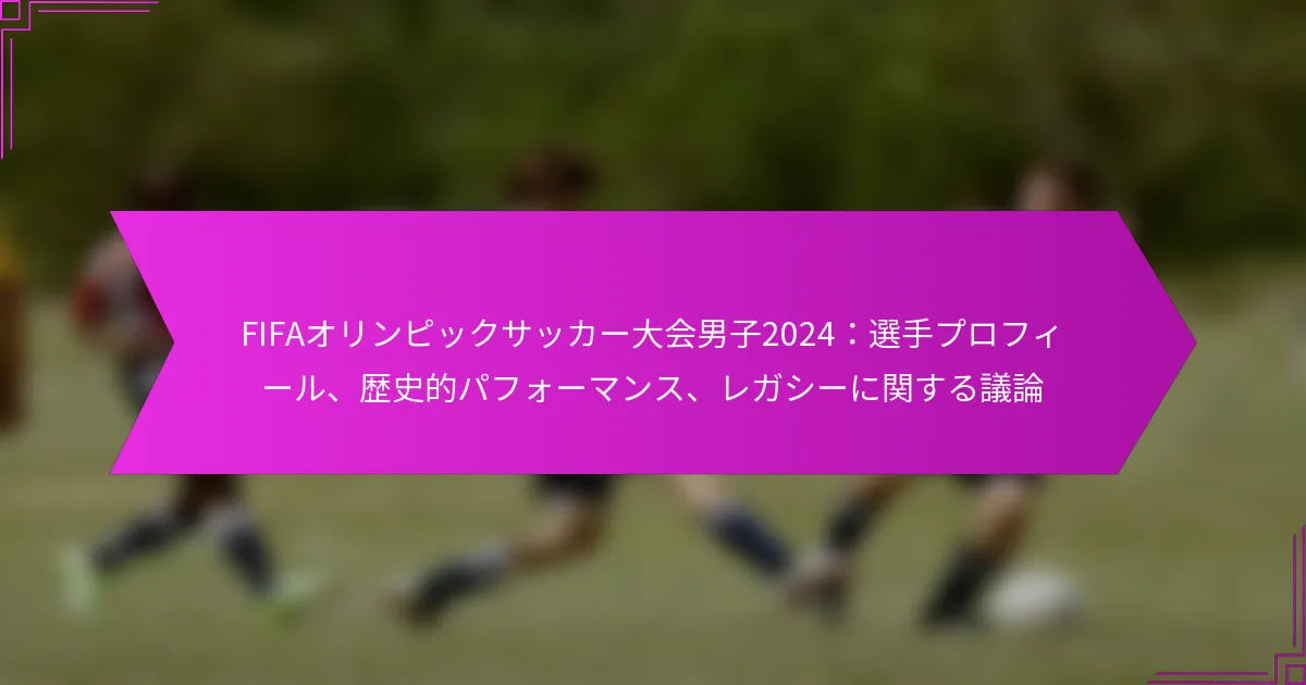 FIFAオリンピックサッカー大会男子2024：選手プロフィール、歴史的パフォーマンス、レガシーに関する議論