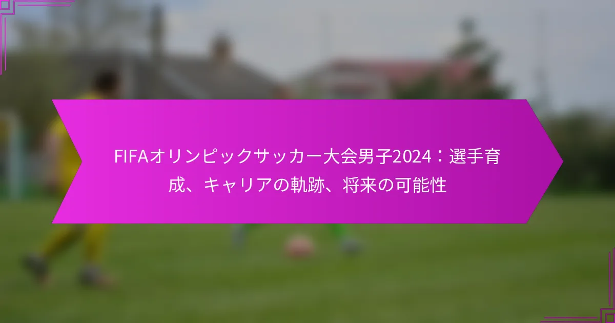 FIFAオリンピックサッカー大会男子2024：選手育成、キャリアの軌跡、将来の可能性