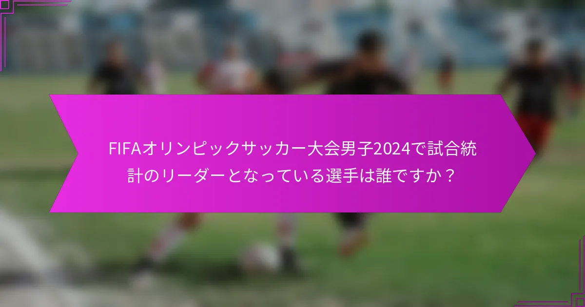 FIFAオリンピックサッカー大会男子2024で試合統計のリーダーとなっている選手は誰ですか？