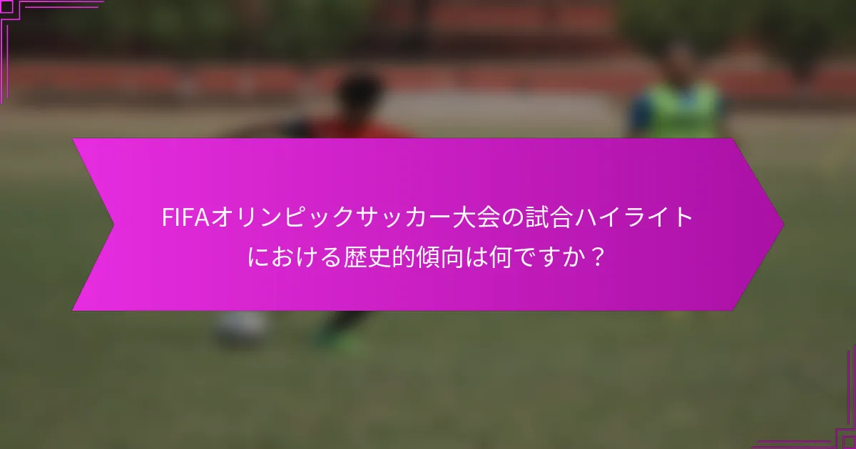 FIFAオリンピックサッカー大会の試合ハイライトにおける歴史的傾向は何ですか？